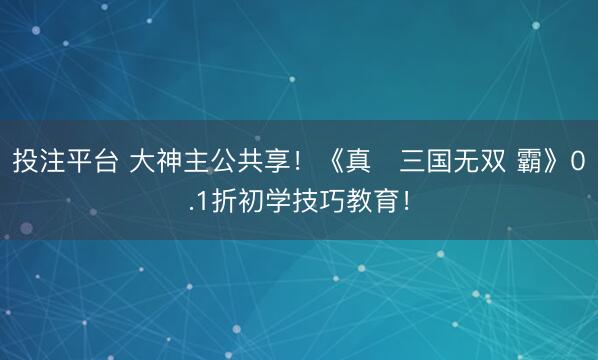 投注平台 大神主公共享！《真・三国无双 霸》0.1折初学技巧教育！