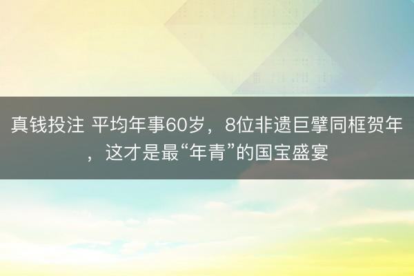真钱投注 平均年事60岁，8位非遗巨擘同框贺年，这才是最“年青”的国宝盛宴