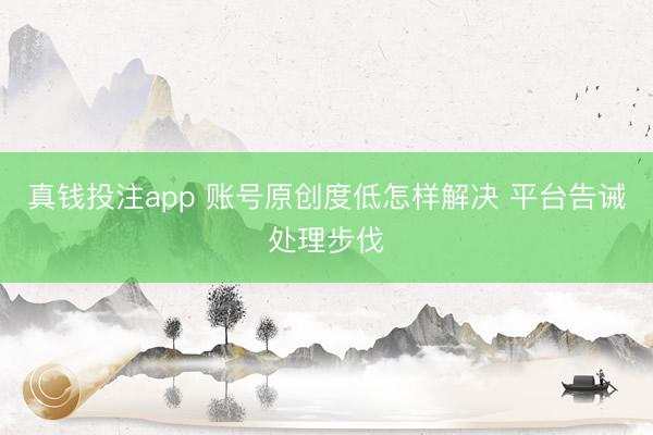 真钱投注app 账号原创度低怎样解决 平台告诫处理步伐