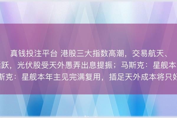 真钱投注平台 港股三大指数高潮，交易航天、智能驾驶想法股集体活跃，光伏股受天外愚弄出息提振；马斯克：星舰本年主见完满复用，插足天外成本将只好当今的1%！