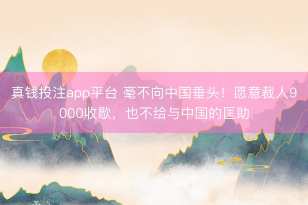真钱投注app平台 毫不向中国垂头！愿意裁人9000收歇，也不给与中国的匡助