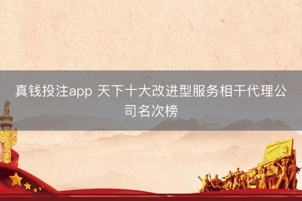 真钱投注app 天下十大改进型服务相干代理公司名次榜