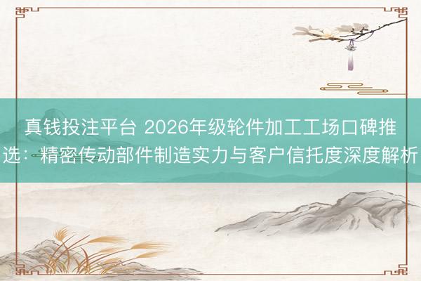 真钱投注平台 2026年级轮件加工工场口碑推选：精密传动部件制造实力与客户信托度深度解析