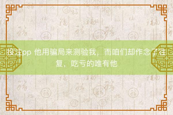 投注pp 他用骗局来测验我，而咱们却作念了往复，吃亏的唯有他