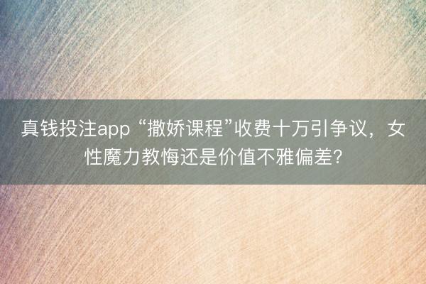 真钱投注app “撒娇课程”收费十万引争议,女性魔力教悔还是价值不雅偏差?