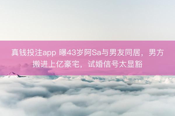 真钱投注app 曝43岁阿Sa与男友同居，男方搬进上亿豪宅，试婚信号太显豁