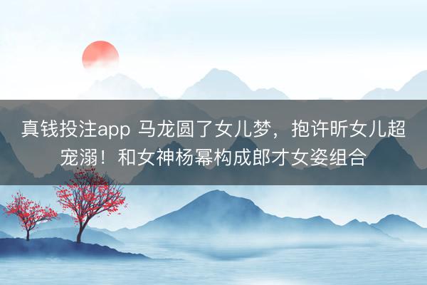 真钱投注app 马龙圆了女儿梦，抱许昕女儿超宠溺！和女神杨幂构成郎才女姿组合