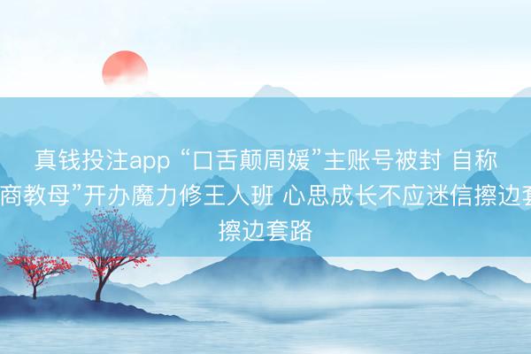真钱投注app “口舌颠周媛”主账号被封 自称“性商教母”开办魔力修王人班 心思成长不应迷信擦边套路