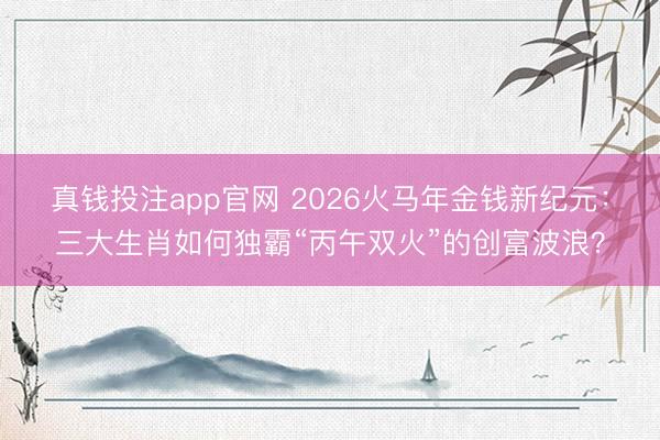 真钱投注app官网 2026火马年金钱新纪元：三大生肖如何独霸“丙午双火”的创富波浪？