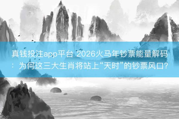 真钱投注app平台 2026火马年钞票能量解码：为何这三大生肖将站上“天时”的钞票风口？