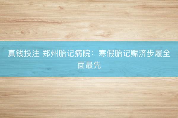 真钱投注 郑州胎记病院:寒假胎记赈济步履全面最先