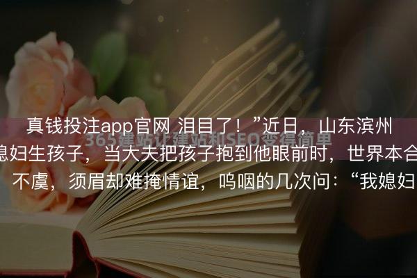 真钱投注app官网 泪目了！”近日，山东滨州，须眉守在产房外等候媳妇生孩子，当大夫把孩子抱到他眼前时，世界本合计他会景观的接过孩子，不虞，须眉却难掩情谊，呜咽的几次问：“我媳妇呢？”…直到大夫安慰，须眉才抱过孩子，站在一旁…这一幕看哭网友！山东滨州这位生人爸爸的情谊防地透顶坍塌了！当产房大门开启，医护东谈主员...