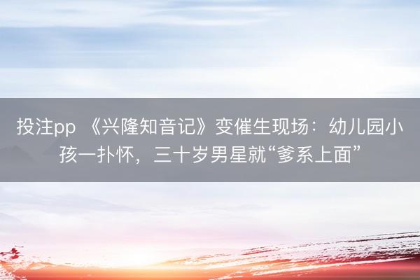 投注pp 《兴隆知音记》变催生现场：幼儿园小孩一扑怀，三十岁男星就“爹系上面”