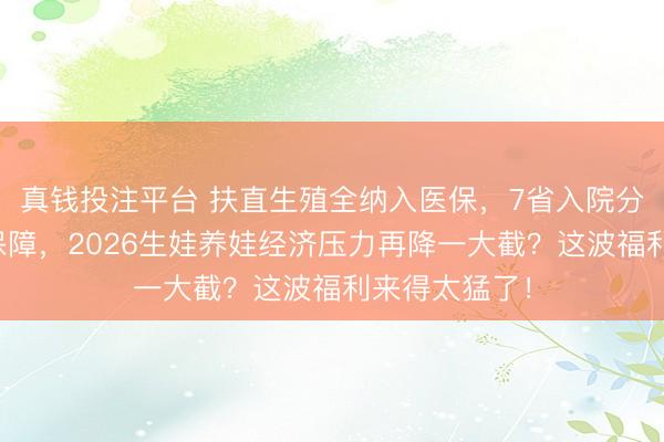 真钱投注平台 扶直生殖全纳入医保，7省入院分娩用度全额保障，2026生娃养娃经济压力再降一大截？这波福利来得太猛了！