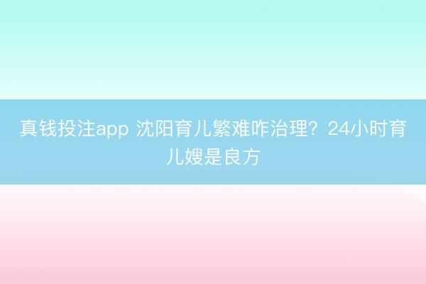 真钱投注app 沈阳育儿繁难咋治理？24小时育儿嫂是良方