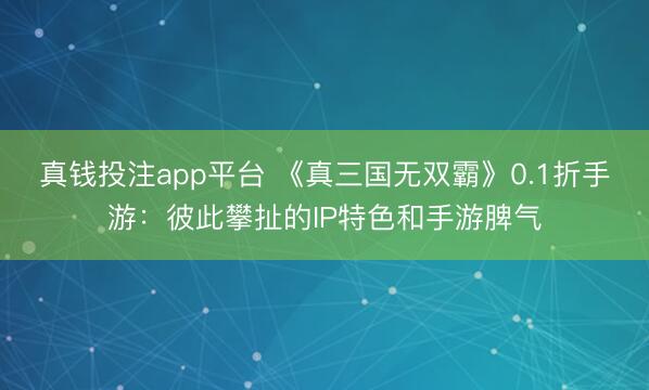 真钱投注app平台 《真三国无双霸》0.1折手游：彼此攀扯的IP特色和手游脾气