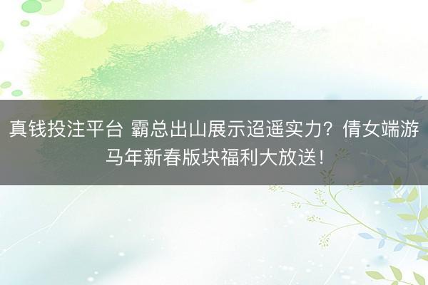 真钱投注平台 霸总出山展示迢遥实力？倩女端游马年新春版块福利大放送！