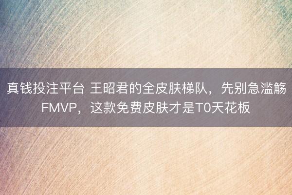 真钱投注平台 王昭君的全皮肤梯队，先别急滥觞FMVP，这款免费皮肤才是T0天花板