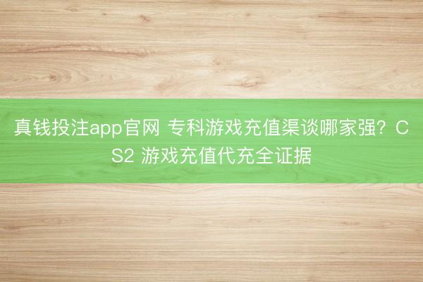 真钱投注app官网 专科游戏充值渠谈哪家强？CS2 游戏充值代充全证据