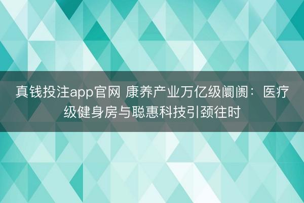 真钱投注app官网 康养产业万亿级阛阓：医疗级健身房与聪惠科技引颈往时