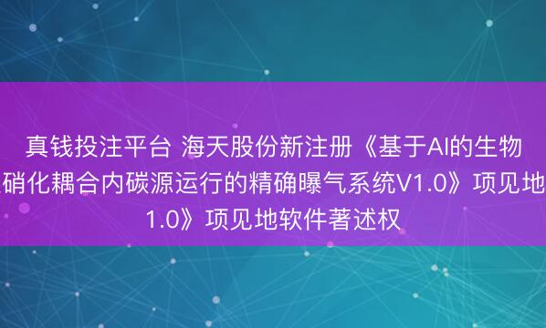真钱投注平台 海天股份新注册《基于AI的生物模子法短程硝化耦合内碳源运行的精确曝气系统V1.0》项见地软件著述权