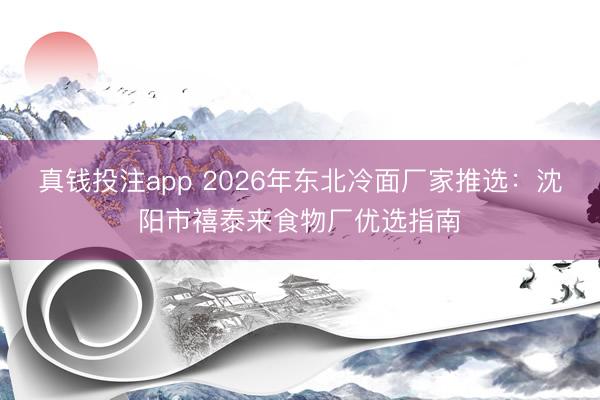 真钱投注app 2026年东北冷面厂家推选：沈阳市禧泰来食物厂优选指南