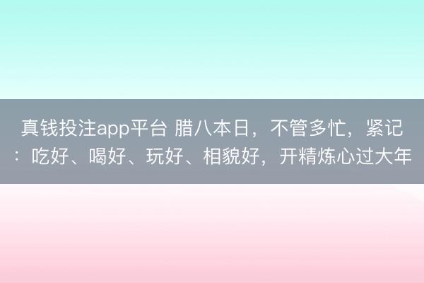 真钱投注app平台 腊八本日，不管多忙，紧记：吃好、喝好、玩好、相貌好，开精炼心过大年