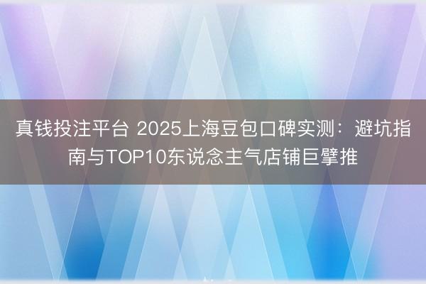 真钱投注平台 2025上海豆包口碑实测：避坑指南与TOP10东说念主气店铺巨擘推