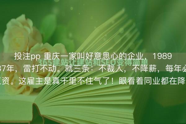 投注pp 重庆一家叫好意思心的企业，1989年就立了一条死法规。37年，雷打不动。就三条：不裁人，不降薪，每年必须给通盘下层职工涨工资。这雇主是真千里不住气了！眼看着同业都在降本裁人保命，他却急着给职工发致歉信——就因为来岁只可涨20块钱工资。但这事儿若往深了究，可绝非名义这般毛糙。重庆好意思心集团最...