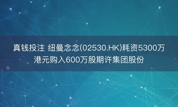 真钱投注 纽曼念念(02530.HK)耗资5300万港元购入600万股期许集团股份