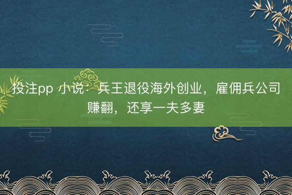 投注pp 小说:兵王退役海外创业,雇佣兵公司赚翻,还享一夫多妻