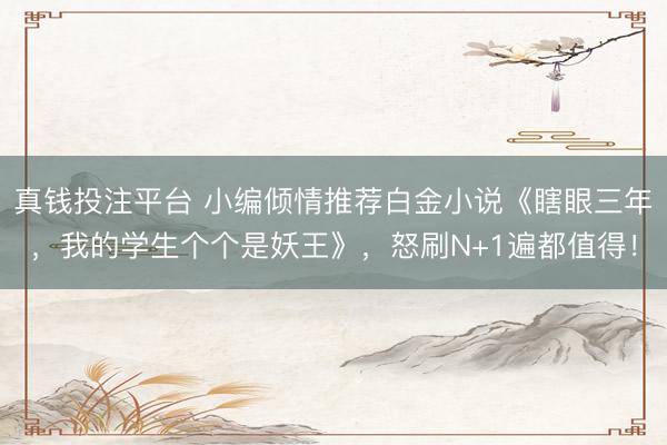 真钱投注平台 小编倾情推荐白金小说《瞎眼三年，我的学生个个是妖王》，怒刷N+1遍都值得！