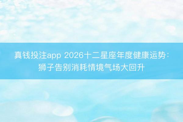真钱投注app 2026十二星座年度健康运势：狮子告别消耗情境气场大回升