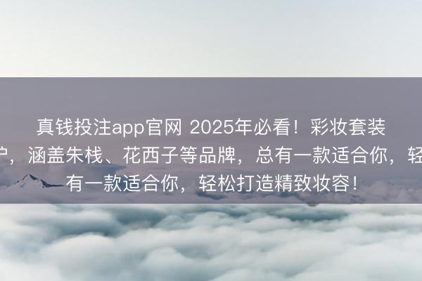 真钱投注app官网 2025年必看！彩妆套装排行榜前十名出炉，涵盖朱栈、花西子等品牌，总有一款适合你，轻松打造精致妆容！