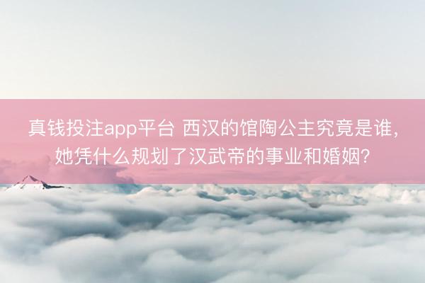 真钱投注app平台 西汉的馆陶公主究竟是谁，她凭什么规划了汉武帝的事业和婚姻？