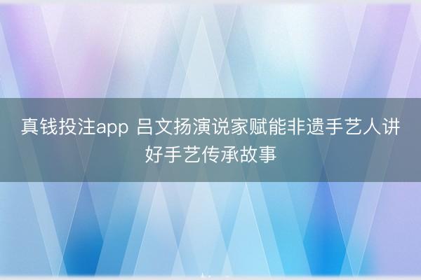 真钱投注app 吕文扬演说家赋能非遗手艺人讲好手艺传承故事
