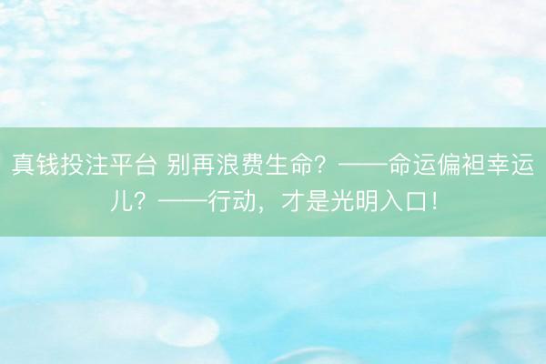 真钱投注平台 别再浪费生命？——命运偏袒幸运儿？——行动，才是光明入口！