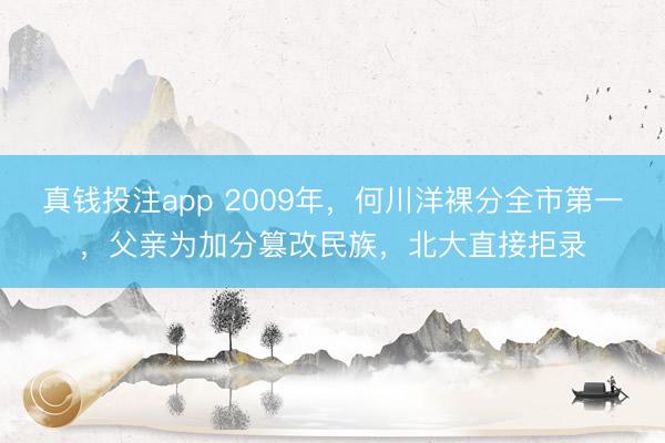 真钱投注app 2009年，何川洋裸分全市第一，父亲为加分篡改民族，北大直接拒录