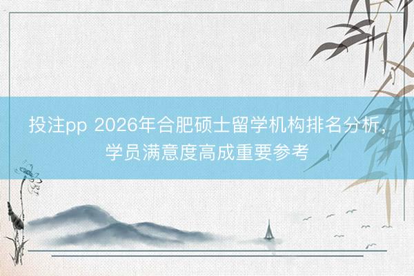 投注pp 2026年合肥硕士留学机构排名分析，学员满意度高成重要参考