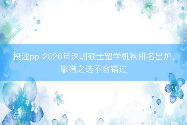 投注pp 2026年深圳硕士留学机构排名出炉，靠谱之选不容错过