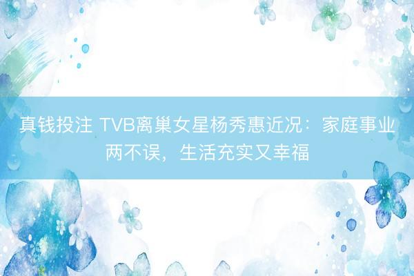 真钱投注 TVB离巢女星杨秀惠近况:家庭事业两不误,生活充实又幸福