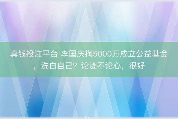 真钱投注平台 李国庆掏5000万成立公益基金，洗白自己？论迹不论心，很好