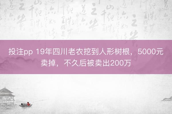 投注pp 19年四川老农挖到人形树根，5000元卖掉，不久后被卖出200万