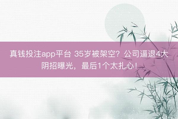真钱投注app平台 35岁被架空？公司逼退4大阴招曝光，最后1个太扎心！