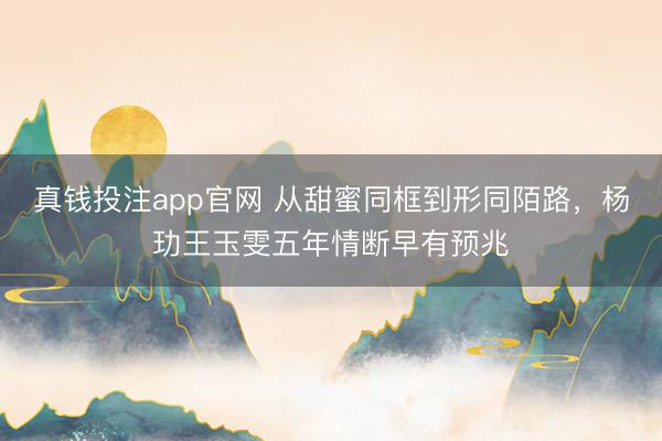 真钱投注app官网 从甜蜜同框到形同陌路，杨玏王玉雯五年情断早有预兆