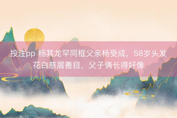 投注pp 杨其龙罕同框父亲杨受成，58岁头发花白慈眉善目，父子俩长得好像