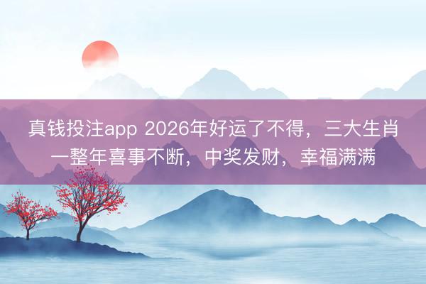 真钱投注app 2026年好运了不得，三大生肖一整年喜事不断，中奖发财，幸福满满