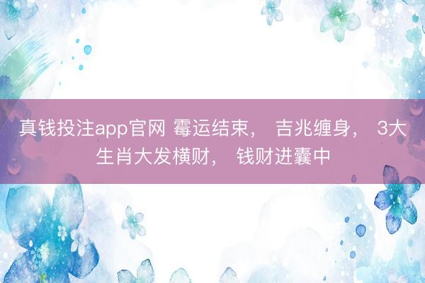 真钱投注app官网 霉运结束, 吉兆缠身, 3大生肖大发横财, 钱财进囊中