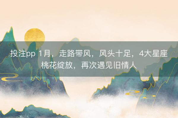 投注pp 1月，走路带风，风头十足，4大星座桃花绽放，再次遇见旧情人
