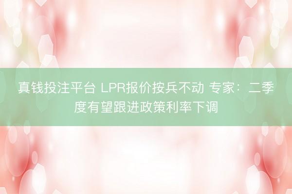 真钱投注平台 LPR报价按兵不动 专家：二季度有望跟进政策利率下调